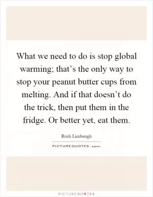 What we need to do is stop global warming; that’s the only way to stop your peanut butter cups from melting. And if that doesn’t do the trick, then put them in the fridge. Or better yet, eat them Picture Quote #1