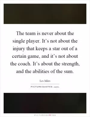 The team is never about the single player. It’s not about the injury that keeps a star out of a certain game, and it’s not about the coach. It’s about the strength, and the abilities of the sum Picture Quote #1
