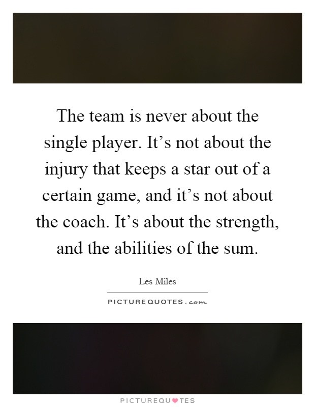 The team is never about the single player. It's not about the injury that keeps a star out of a certain game, and it's not about the coach. It's about the strength, and the abilities of the sum Picture Quote #1