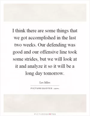 I think there are some things that we got accomplished in the last two weeks. Our defending was good and our offensive line took some strides, but we will look at it and analyze it so it will be a long day tomorrow Picture Quote #1