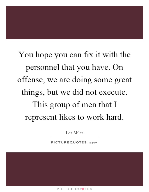 You hope you can fix it with the personnel that you have. On offense, we are doing some great things, but we did not execute. This group of men that I represent likes to work hard Picture Quote #1
