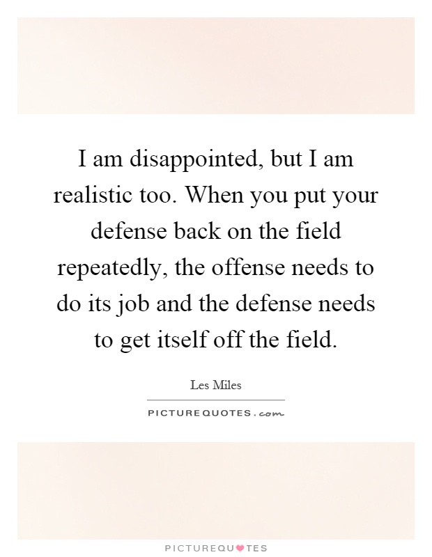 I am disappointed, but I am realistic too. When you put your defense back on the field repeatedly, the offense needs to do its job and the defense needs to get itself off the field Picture Quote #1