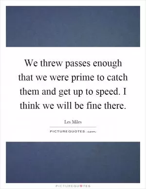 We threw passes enough that we were prime to catch them and get up to speed. I think we will be fine there Picture Quote #1