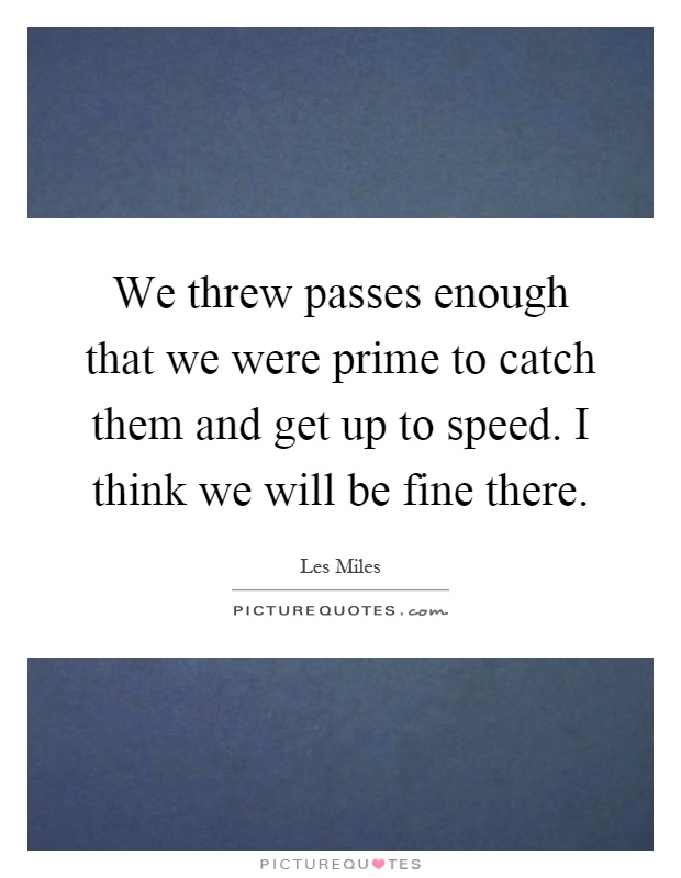We threw passes enough that we were prime to catch them and get up to speed. I think we will be fine there Picture Quote #1