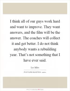I think all of our guys work hard and want to improve. They want answers, and the film will be the answer. The coaches will collect it and get better. I do not think anybody wants a rebuilding year. That’s not something that I have ever said Picture Quote #1