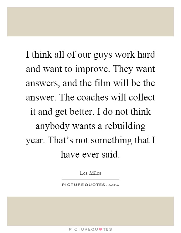 I think all of our guys work hard and want to improve. They want answers, and the film will be the answer. The coaches will collect it and get better. I do not think anybody wants a rebuilding year. That's not something that I have ever said Picture Quote #1
