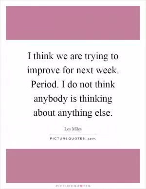 I think we are trying to improve for next week. Period. I do not think anybody is thinking about anything else Picture Quote #1