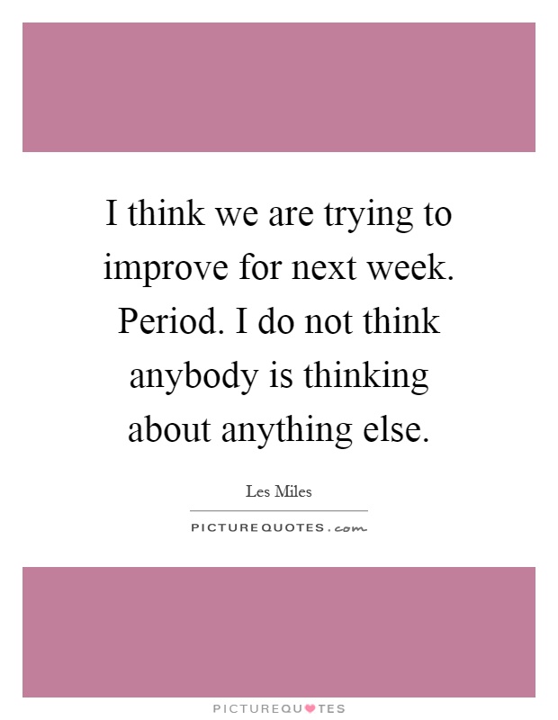 I think we are trying to improve for next week. Period. I do not think anybody is thinking about anything else Picture Quote #1