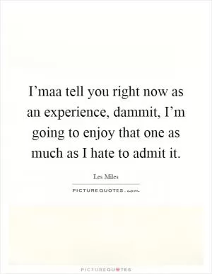 I’maa tell you right now as an experience, dammit, I’m going to enjoy that one as much as I hate to admit it Picture Quote #1