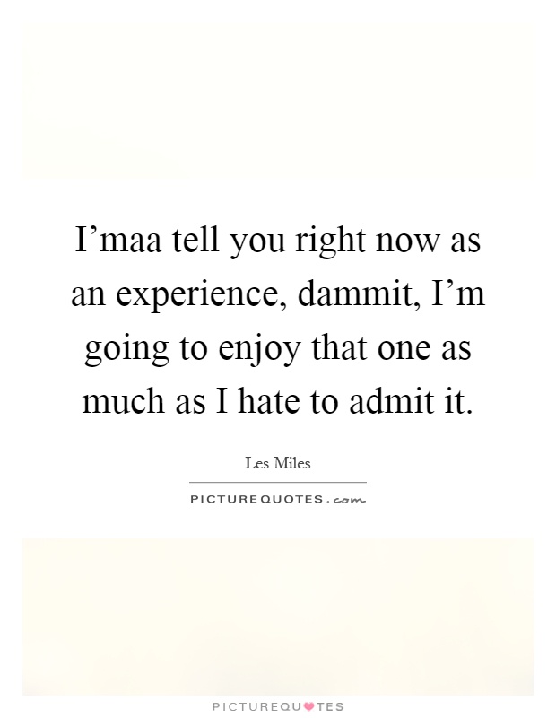 I'maa tell you right now as an experience, dammit, I'm going to enjoy that one as much as I hate to admit it Picture Quote #1