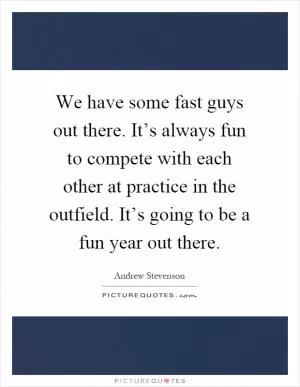 We have some fast guys out there. It’s always fun to compete with each other at practice in the outfield. It’s going to be a fun year out there Picture Quote #1