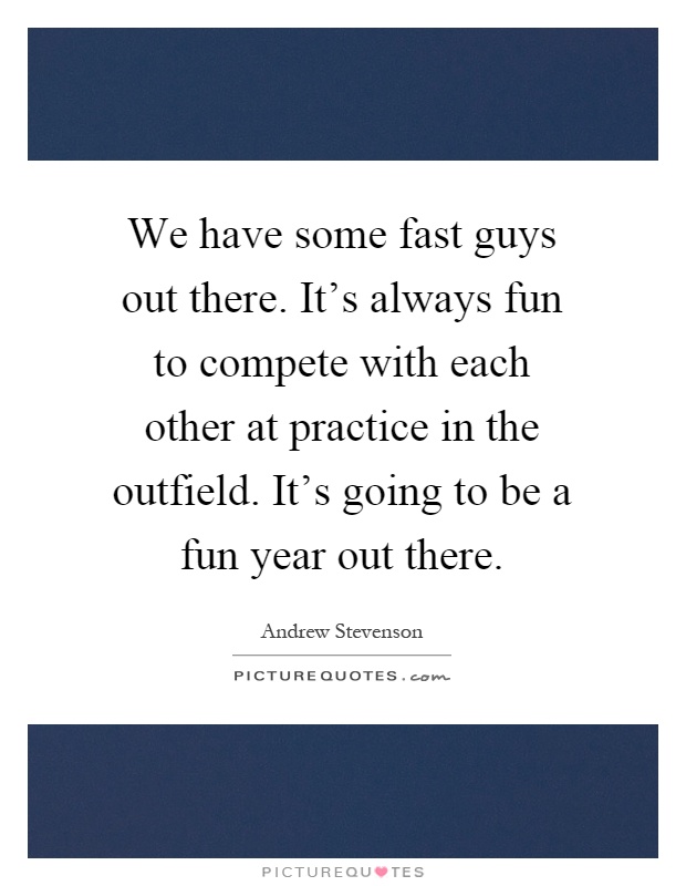 We have some fast guys out there. It's always fun to compete with each other at practice in the outfield. It's going to be a fun year out there Picture Quote #1
