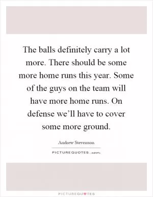 The balls definitely carry a lot more. There should be some more home runs this year. Some of the guys on the team will have more home runs. On defense we’ll have to cover some more ground Picture Quote #1