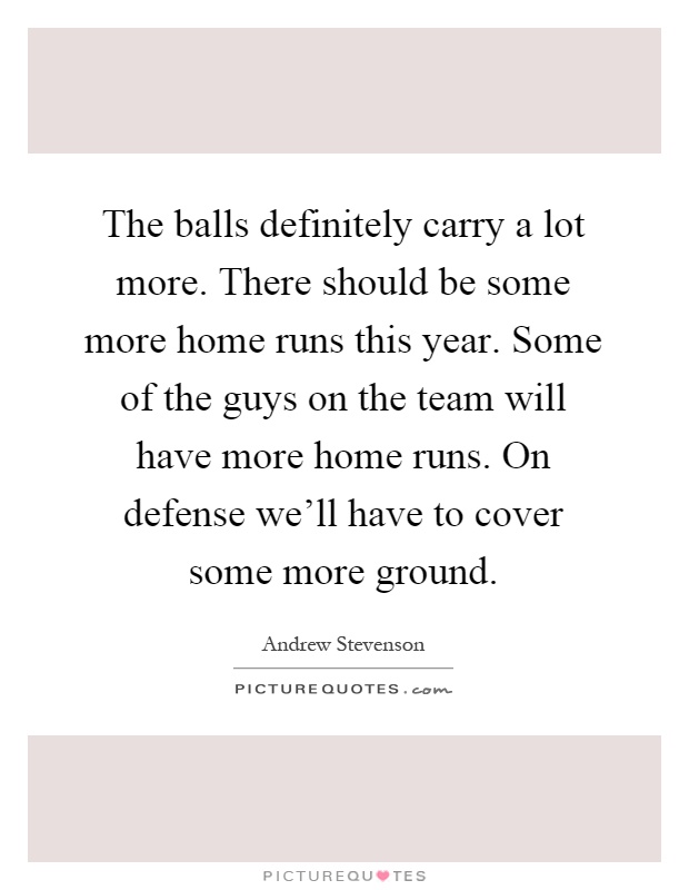The balls definitely carry a lot more. There should be some more home runs this year. Some of the guys on the team will have more home runs. On defense we'll have to cover some more ground Picture Quote #1
