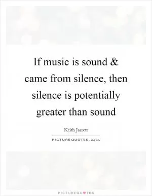 If music is sound and came from silence, then silence is potentially greater than sound Picture Quote #1