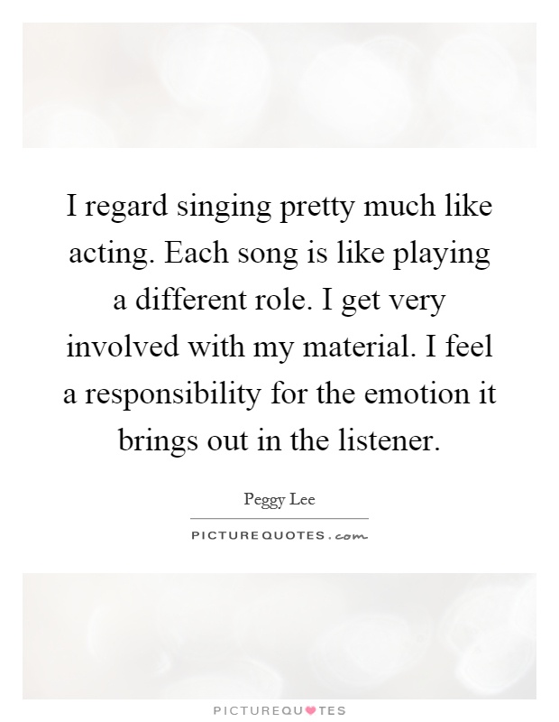I regard singing pretty much like acting. Each song is like playing a different role. I get very involved with my material. I feel a responsibility for the emotion it brings out in the listener Picture Quote #1