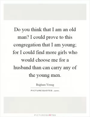 Do you think that I am an old man? I could prove to this congregation that I am young; for I could find more girls who would choose me for a husband than can carry any of the young men Picture Quote #1