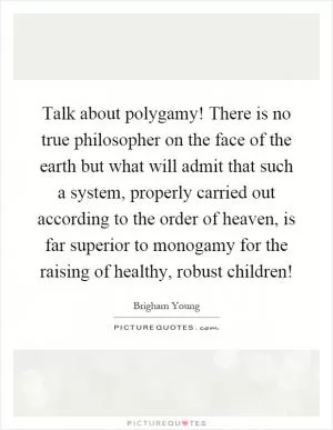 Talk about polygamy! There is no true philosopher on the face of the earth but what will admit that such a system, properly carried out according to the order of heaven, is far superior to monogamy for the raising of healthy, robust children! Picture Quote #1