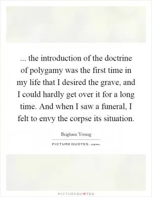 ... the introduction of the doctrine of polygamy was the first time in my life that I desired the grave, and I could hardly get over it for a long time. And when I saw a funeral, I felt to envy the corpse its situation Picture Quote #1