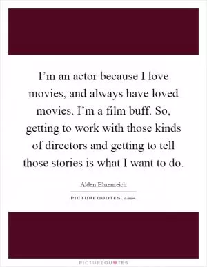 I’m an actor because I love movies, and always have loved movies. I’m a film buff. So, getting to work with those kinds of directors and getting to tell those stories is what I want to do Picture Quote #1