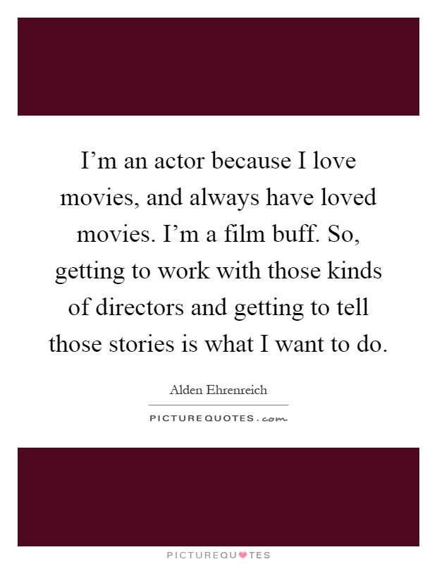 I'm an actor because I love movies, and always have loved movies. I'm a film buff. So, getting to work with those kinds of directors and getting to tell those stories is what I want to do Picture Quote #1