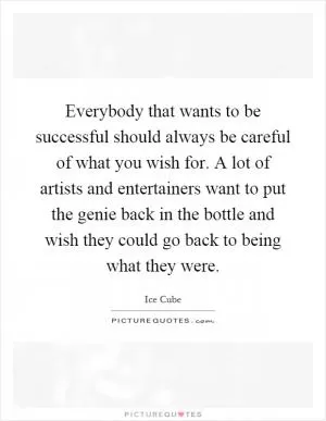 Everybody that wants to be successful should always be careful of what you wish for. A lot of artists and entertainers want to put the genie back in the bottle and wish they could go back to being what they were Picture Quote #1