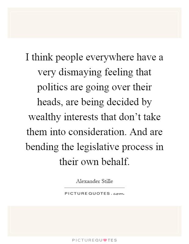 I think people everywhere have a very dismaying feeling that politics are going over their heads, are being decided by wealthy interests that don't take them into consideration. And are bending the legislative process in their own behalf Picture Quote #1