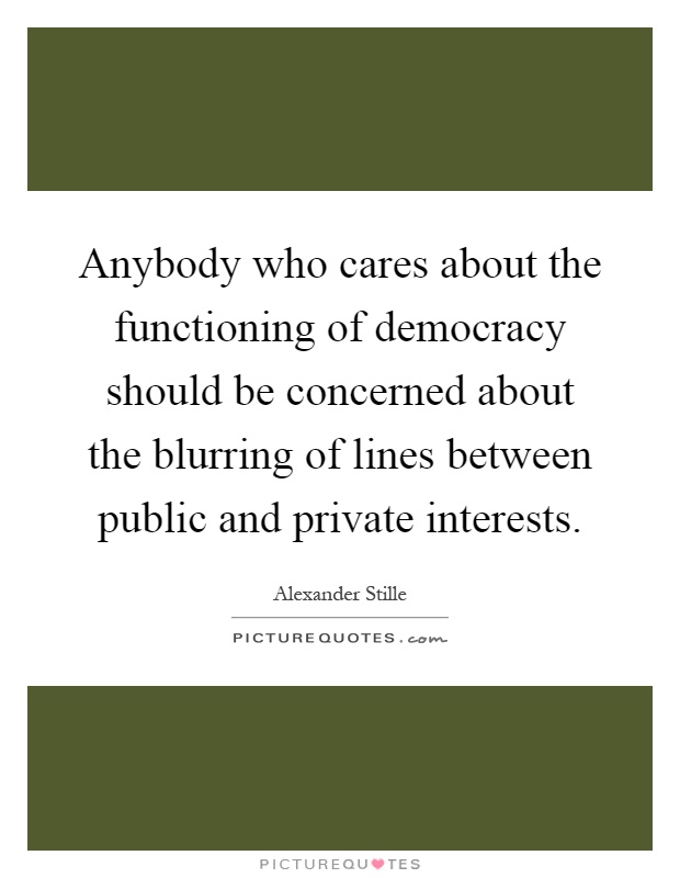 Anybody who cares about the functioning of democracy should be concerned about the blurring of lines between public and private interests Picture Quote #1