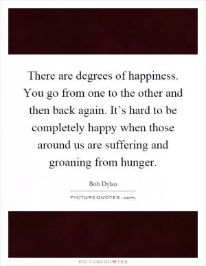 There are degrees of happiness. You go from one to the other and then back again. It’s hard to be completely happy when those around us are suffering and groaning from hunger Picture Quote #1