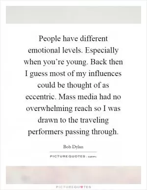 People have different emotional levels. Especially when you’re young. Back then I guess most of my influences could be thought of as eccentric. Mass media had no overwhelming reach so I was drawn to the traveling performers passing through Picture Quote #1