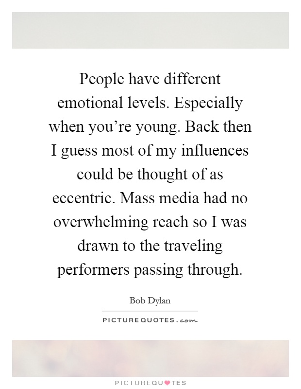 People have different emotional levels. Especially when you're young. Back then I guess most of my influences could be thought of as eccentric. Mass media had no overwhelming reach so I was drawn to the traveling performers passing through Picture Quote #1