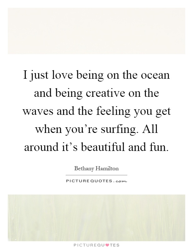 I just love being on the ocean and being creative on the waves and the feeling you get when you're surfing. All around it's beautiful and fun Picture Quote #1