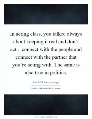 In acting class, you talked always about keeping it real and don’t act... connect with the people and connect with the partner that you’re acting with. The same is also true in politics Picture Quote #1