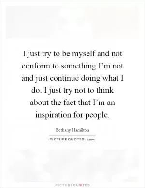 I just try to be myself and not conform to something I’m not and just continue doing what I do. I just try not to think about the fact that I’m an inspiration for people Picture Quote #1