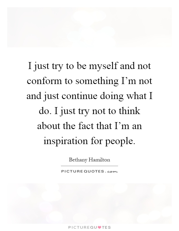 I just try to be myself and not conform to something I'm not and just continue doing what I do. I just try not to think about the fact that I'm an inspiration for people Picture Quote #1