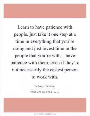 Learn to have patience with people, just take it one step at a time in everything that you’re doing and just invest time in the people that you’re with... have patience with them, even if they’re not necessarily the easiest person to work with Picture Quote #1