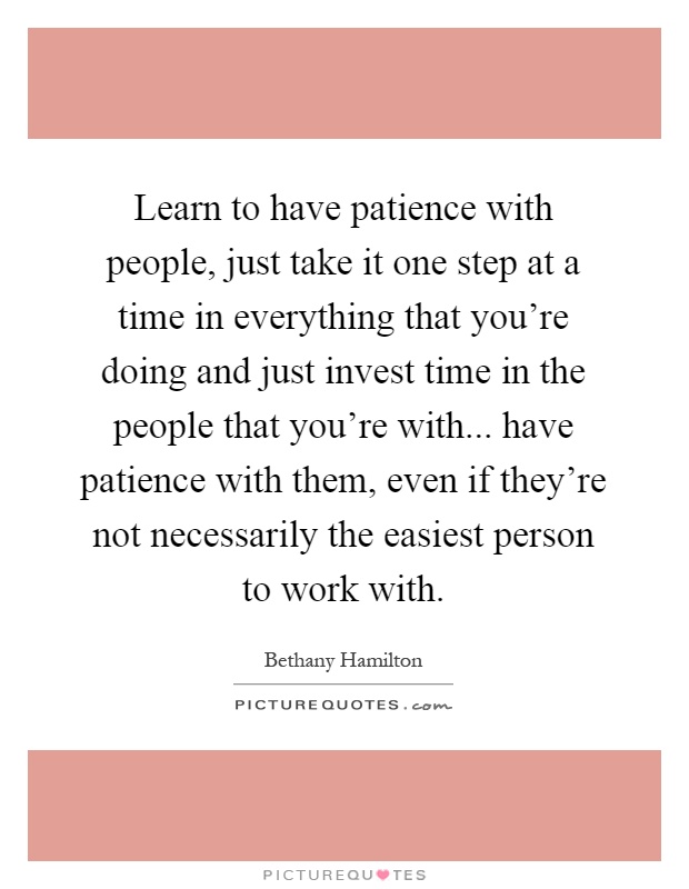 Learn to have patience with people, just take it one step at a time in everything that you're doing and just invest time in the people that you're with... have patience with them, even if they're not necessarily the easiest person to work with Picture Quote #1