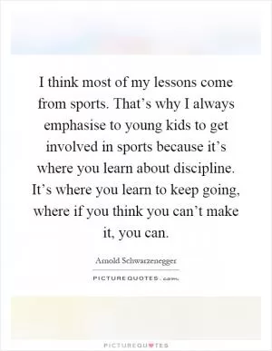 I think most of my lessons come from sports. That’s why I always emphasise to young kids to get involved in sports because it’s where you learn about discipline. It’s where you learn to keep going, where if you think you can’t make it, you can Picture Quote #1