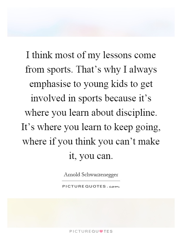 I think most of my lessons come from sports. That's why I always emphasise to young kids to get involved in sports because it's where you learn about discipline. It's where you learn to keep going, where if you think you can't make it, you can Picture Quote #1