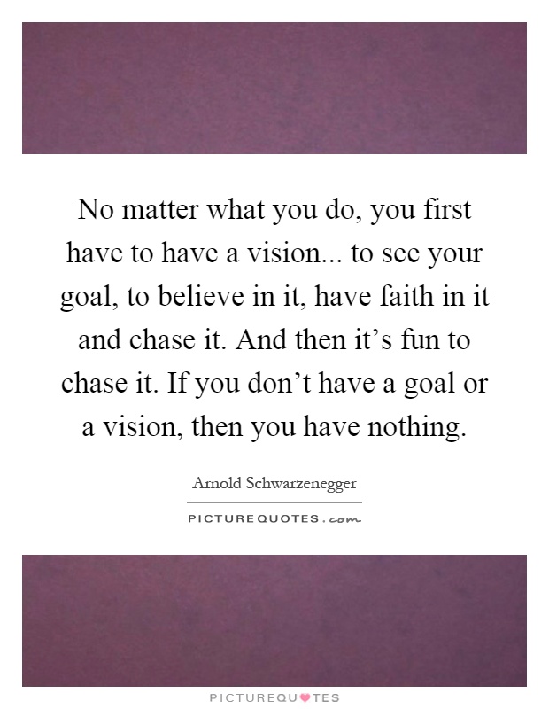 No matter what you do, you first have to have a vision... to see your goal, to believe in it, have faith in it and chase it. And then it's fun to chase it. If you don't have a goal or a vision, then you have nothing Picture Quote #1