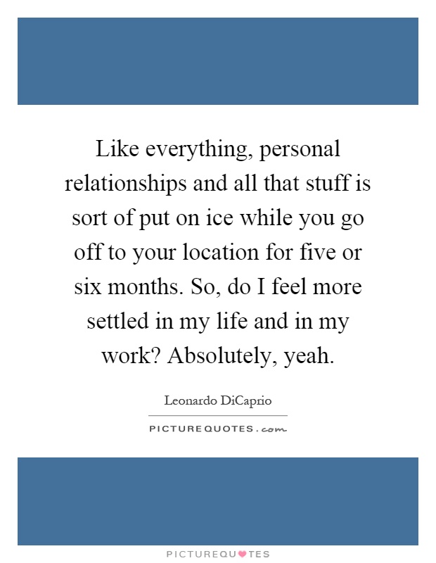 Like everything, personal relationships and all that stuff is sort of put on ice while you go off to your location for five or six months. So, do I feel more settled in my life and in my work? Absolutely, yeah Picture Quote #1
