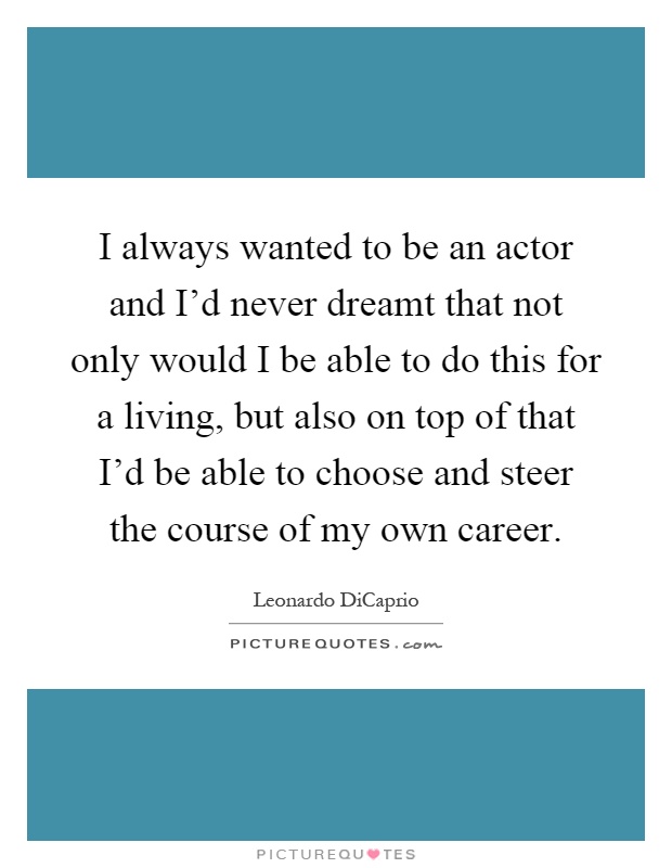 I always wanted to be an actor and I'd never dreamt that not only would I be able to do this for a living, but also on top of that I'd be able to choose and steer the course of my own career Picture Quote #1