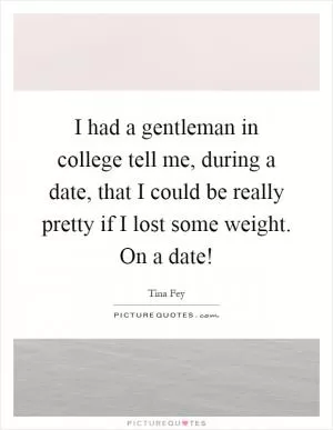 I had a gentleman in college tell me, during a date, that I could be really pretty if I lost some weight. On a date! Picture Quote #1