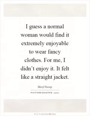 I guess a normal woman would find it extremely enjoyable to wear fancy clothes. For me, I didn’t enjoy it. It felt like a straight jacket Picture Quote #1