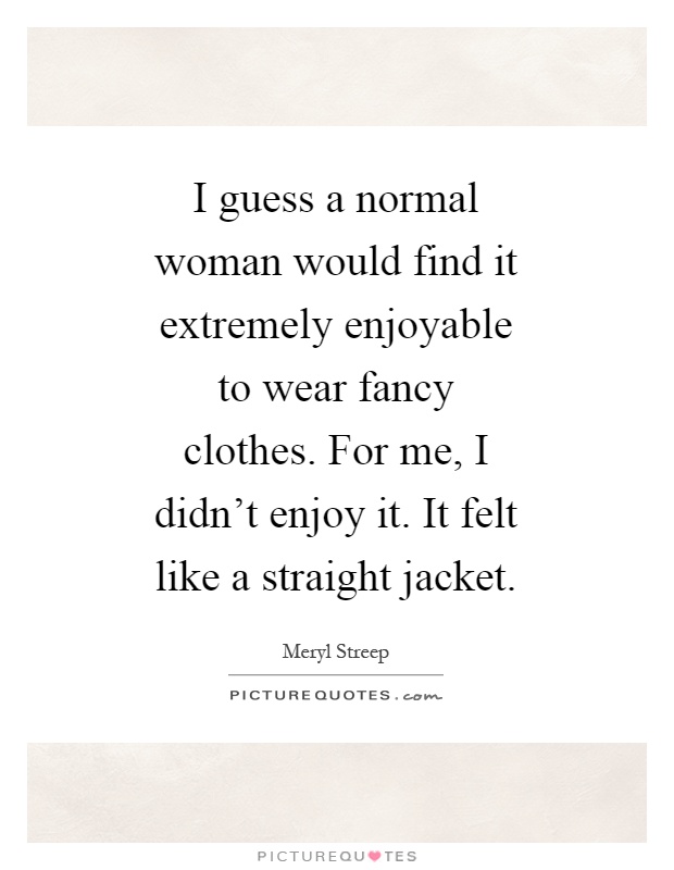 I guess a normal woman would find it extremely enjoyable to wear fancy clothes. For me, I didn't enjoy it. It felt like a straight jacket Picture Quote #1