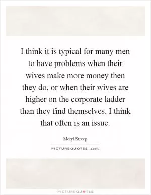 I think it is typical for many men to have problems when their wives make more money then they do, or when their wives are higher on the corporate ladder than they find themselves. I think that often is an issue Picture Quote #1