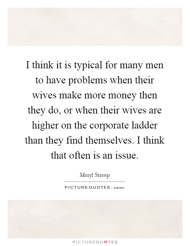 I think it is typical for many men to have problems when their wives make more money then they do, or when their wives are higher on the corporate ladder than they find themselves. I think that often is an issue Picture Quote #1