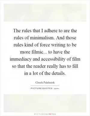 The rules that I adhere to are the rules of minimalism. And those rules kind of force writing to be more filmic... to have the immediacy and accessibility of film so that the reader really has to fill in a lot of the details Picture Quote #1