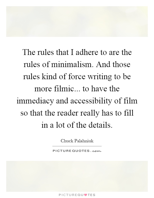 The rules that I adhere to are the rules of minimalism. And those rules kind of force writing to be more filmic... to have the immediacy and accessibility of film so that the reader really has to fill in a lot of the details Picture Quote #1