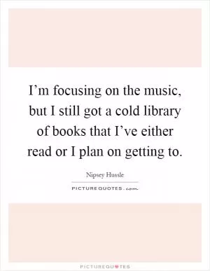 I’m focusing on the music, but I still got a cold library of books that I’ve either read or I plan on getting to Picture Quote #1